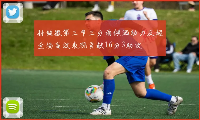 孙铭徽第三节三分雨倾洒助力反超全场高效表现贡献16分3助攻